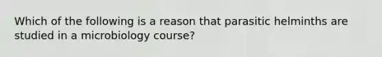 Which of the following is a reason that parasitic helminths are studied in a microbiology course?