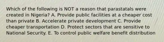 Which of the following is NOT a reason that parastatals were created in Nigeria? A. Provide public facilities at a cheaper cost than private B. Accelerate private development C. Provide cheaper transportation D. Protect sectors that are sensitive to National Security. E. To control public welfare benefit distribution