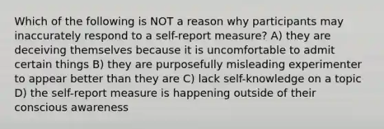 Which of the following is NOT a reason why participants may inaccurately respond to a self-report measure? A) they are deceiving themselves because it is uncomfortable to admit certain things B) they are purposefully misleading experimenter to appear better than they are C) lack self-knowledge on a topic D) the self-report measure is happening outside of their conscious awareness