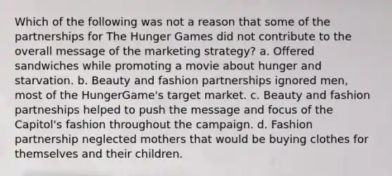 Which of the following was not a reason that some of the partnerships for The Hunger Games did not contribute to the overall message of the marketing strategy? a. Offered sandwiches while promoting a movie about hunger and starvation. b. Beauty and fashion partnerships ignored men, most of the HungerGame's target market. c. Beauty and fashion partneships helped to push the message and focus of the Capitol's fashion throughout the campaign. d. Fashion partnership neglected mothers that would be buying clothes for themselves and their children.