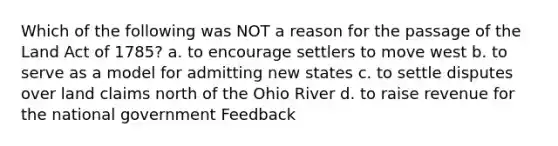 Which of the following was NOT a reason for the passage of the Land Act of 1785? a. to encourage settlers to move west b. to serve as a model for admitting new states c. to settle disputes over land claims north of the Ohio River d. to raise revenue for the national government Feedback