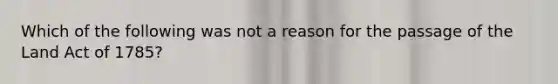 Which of the following was not a reason for the passage of the Land Act of 1785?