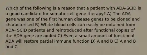 Which of the following is a reason that a patient with ADA-SCID is a good candidate for somatic cell gene therapy? A) The ADA gene was one of the first human disease genes to be cloned and characterised B) White blood cells can easily be obtained from ADA- SCID patients and reintroduced after functional copies of the ADA gene are added C) Even a small amount of functional ADA will restore partial immune function D) A and B E) A and B and C