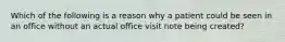 Which of the following is a reason why a patient could be seen in an office without an actual office visit note being created?