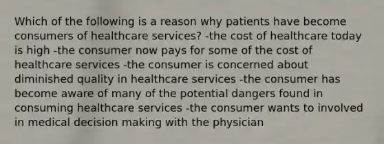 Which of the following is a reason why patients have become consumers of healthcare services? -the cost of healthcare today is high -the consumer now pays for some of the cost of healthcare services -the consumer is concerned about diminished quality in healthcare services -the consumer has become aware of many of the potential dangers found in consuming healthcare services -the consumer wants to involved in medical decision making with the physician