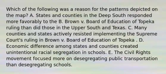 Which of the following was a reason for the patterns depicted on the map? A. States and counties in the Deep South responded more favorably to the B. Brown v. Board of Education of Topeka ruling than did those in the Upper South and Texas. C. Many counties and states actively resisted implementing the Supreme Court's ruling in Brown v. Board of Education of Topeka . D. Economic difference among states and counties created unintentional racial segregation in schools. E. The Civil Rights movement focused more on desegregating public transportation than desegregating schools.