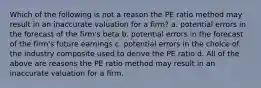 Which of the following is not a reason the PE ratio method may result in an inaccurate valuation for a firm? a. potential errors in the forecast of the firm's beta b. potential errors in the forecast of the firm's future earnings c. potential errors in the choice of the industry composite used to derive the PE ratio d. All of the above are reasons the PE ratio method may result in an inaccurate valuation for a firm.