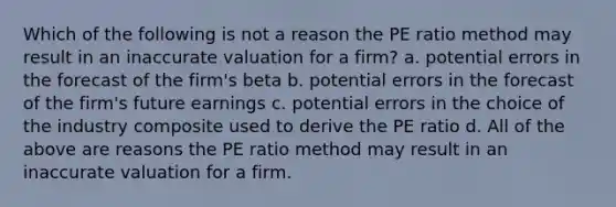 Which of the following is not a reason the PE ratio method may result in an inaccurate valuation for a firm? a. potential errors in the forecast of the firm's beta b. potential errors in the forecast of the firm's future earnings c. potential errors in the choice of the industry composite used to derive the PE ratio d. All of the above are reasons the PE ratio method may result in an inaccurate valuation for a firm.