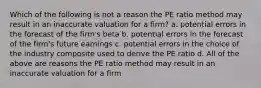 Which of the following is not a reason the PE ratio method may result in an inaccurate valuation for a firm? a. potential errors in the forecast of the firm's beta b. potential errors in the forecast of the firm's future earnings c. potential errors in the choice of the industry composite used to derive the PE ratio d. All of the above are reasons the PE ratio method may result in an inaccurate valuation for a firm