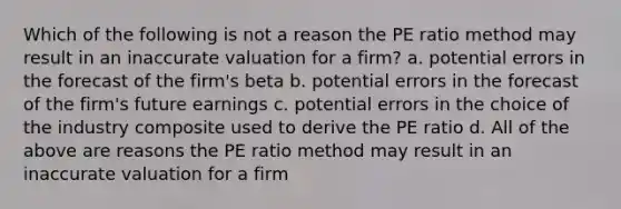 Which of the following is not a reason the PE ratio method may result in an inaccurate valuation for a firm? a. potential errors in the forecast of the firm's beta b. potential errors in the forecast of the firm's future earnings c. potential errors in the choice of the industry composite used to derive the PE ratio d. All of the above are reasons the PE ratio method may result in an inaccurate valuation for a firm