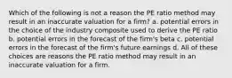 Which of the following is not a reason the PE ratio method may result in an inaccurate valuation for a firm? a. potential errors in the choice of the industry composite used to derive the PE ratio b. potential errors in the forecast of the firm's beta c. potential errors in the forecast of the firm's future earnings d. All of these choices are reasons the PE ratio method may result in an inaccurate valuation for a firm.