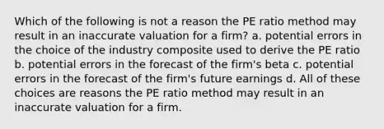 Which of the following is not a reason the PE ratio method may result in an inaccurate valuation for a firm? a. potential errors in the choice of the industry composite used to derive the PE ratio b. potential errors in the forecast of the firm's beta c. potential errors in the forecast of the firm's future earnings d. All of these choices are reasons the PE ratio method may result in an inaccurate valuation for a firm.