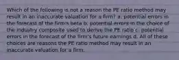 Which of the following is not a reason the PE ratio method may result in an inaccurate valuation for a firm? a. potential errors in the forecast of the firm's beta b. potential errors in the choice of the industry composite used to derive the PE ratio c. potential errors in the forecast of the firm's future earnings d. All of these choices are reasons the PE ratio method may result in an inaccurate valuation for a firm.