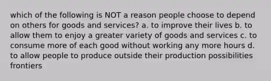 which of the following is NOT a reason people choose to depend on others for goods and services? a. to improve their lives b. to allow them to enjoy a greater variety of goods and services c. to consume more of each good without working any more hours d. to allow people to produce outside their production possibilities frontiers