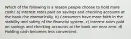 Which of the following is a reason people choose to hold more cash? a) Interest rates paid on savings and checking accounts at the bank rise dramatically. b) Consumers have more faith in the stability and safety of the financial system. c) Interest rates paid on savings and checking accounts at the bank are near zero. d) Holding cash becomes less convenient.