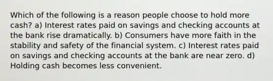 Which of the following is a reason people choose to hold more cash? a) Interest rates paid on savings and checking accounts at the bank rise dramatically. b) Consumers have more faith in the stability and safety of the financial system. c) Interest rates paid on savings and checking accounts at the bank are near zero. d) Holding cash becomes less convenient.