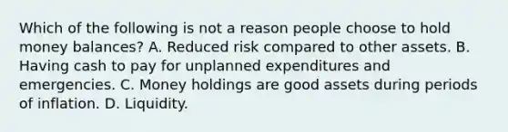 Which of the following is not a reason people choose to hold money​ balances? A. Reduced risk compared to other assets. B. Having cash to pay for unplanned expenditures and emergencies. C. Money holdings are good assets during periods of inflation. D. Liquidity.