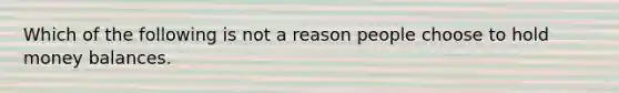 Which of the following is not a reason people choose to hold money balances.