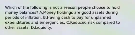 Which of the following is not a reason people choose to hold money​ balances? A.Money holdings are good assets during periods of inflation. B.Having cash to pay for unplanned expenditures and emergencies. C.Reduced risk compared to other assets. D.Liquidity.