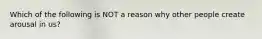 Which of the following is NOT a reason why other people create arousal in us?