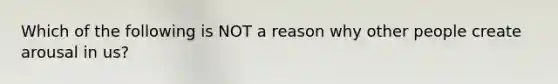 Which of the following is NOT a reason why other people create arousal in us?