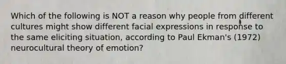 Which of the following is NOT a reason why people from different cultures might show different facial expressions in response to the same eliciting situation, according to Paul Ekman's (1972) neurocultural theory of emotion?