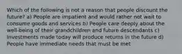 Which of the following is not a reason that people discount the future? a) People are impatient and would rather not wait to consume goods and services b) People care deeply about the well-being of their grandchildren and future descendants c) Investments made today will produce returns in the future d) People have immediate needs that must be met