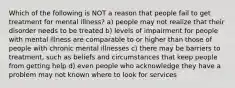 Which of the following is NOT a reason that people fail to get treatment for mental illness? a) people may not realize that their disorder needs to be treated b) levels of impairment for people with mental illness are comparable to or higher than those of people with chronic mental illnesses c) there may be barriers to treatment, such as beliefs and circumstances that keep people from getting help d) even people who acknowledge they have a problem may not known where to look for services