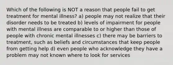 Which of the following is NOT a reason that people fail to get treatment for mental illness? a) people may not realize that their disorder needs to be treated b) levels of impairment for people with mental illness are comparable to or higher than those of people with chronic mental illnesses c) there may be barriers to treatment, such as beliefs and circumstances that keep people from getting help d) even people who acknowledge they have a problem may not known where to look for services