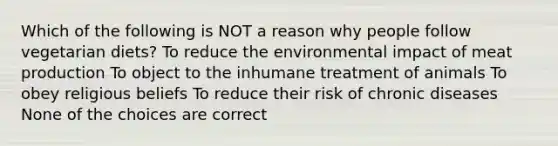 Which of the following is NOT a reason why people follow vegetarian diets? To reduce the environmental impact of meat production To object to the inhumane treatment of animals To obey religious beliefs To reduce their risk of chronic diseases None of the choices are correct