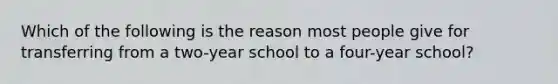 Which of the following is the reason most people give for transferring from a two-year school to a four-year school?