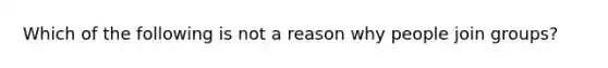 Which of the following is not a reason why people join groups?