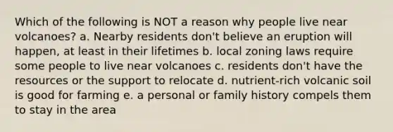 Which of the following is NOT a reason why people live near volcanoes? a. Nearby residents don't believe an eruption will happen, at least in their lifetimes b. local zoning laws require some people to live near volcanoes c. residents don't have the resources or the support to relocate d. nutrient-rich volcanic soil is good for farming e. a personal or family history compels them to stay in the area