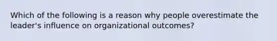 Which of the following is a reason why people overestimate the leader's influence on organizational outcomes?