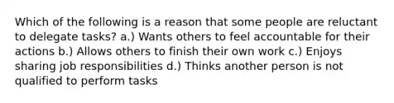 Which of the following is a reason that some people are reluctant to delegate tasks? a.) Wants others to feel accountable for their actions b.) Allows others to finish their own work c.) Enjoys sharing job responsibilities d.) Thinks another person is not qualified to perform tasks