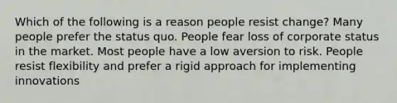 Which of the following is a reason people resist change? Many people prefer the status quo. People fear loss of corporate status in the market. Most people have a low aversion to risk. People resist flexibility and prefer a rigid approach for implementing innovations