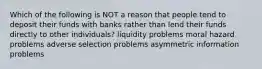 Which of the following is NOT a reason that people tend to deposit their funds with banks rather than lend their funds directly to other individuals? liquidity problems moral hazard problems adverse selection problems asymmetric information problems