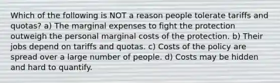 Which of the following is NOT a reason people tolerate tariffs and quotas? a) The marginal expenses to fight the protection outweigh the personal marginal costs of the protection. b) Their jobs depend on tariffs and quotas. c) Costs of the policy are spread over a large number of people. d) Costs may be hidden and hard to quantify.