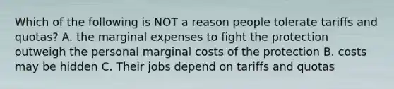 Which of the following is NOT a reason people tolerate tariffs and quotas? A. the marginal expenses to fight the protection outweigh the personal marginal costs of the protection B. costs may be hidden C. Their jobs depend on tariffs and quotas