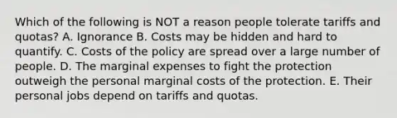 Which of the following is NOT a reason people tolerate tariffs and​ quotas? A. Ignorance B. Costs may be hidden and hard to quantify. C. Costs of the policy are spread over a large number of people. D. The marginal expenses to fight the protection outweigh the personal marginal costs of the protection. E. Their personal jobs depend on tariffs and quotas.