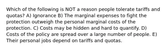 Which of the following is NOT a reason people tolerate tariffs and quotas? A) Ignorance B) The marginal expenses to fight the protection outweigh the personal marginal costs of the protection. C) Costs may be hidden and hard to quantify. D) Costs of the policy are spread over a large number of people. E) Their personal jobs depend on tariffs and quotas.