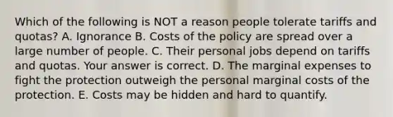 Which of the following is NOT a reason people tolerate tariffs and​ quotas? A. Ignorance B. Costs of the policy are spread over a large number of people. C. Their personal jobs depend on tariffs and quotas. Your answer is correct. D. The marginal expenses to fight the protection outweigh the personal marginal costs of the protection. E. Costs may be hidden and hard to quantify.