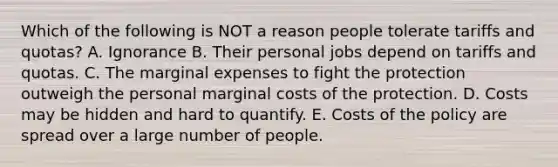 Which of the following is NOT a reason people tolerate tariffs and​ quotas? A. Ignorance B. Their personal jobs depend on tariffs and quotas. C. The marginal expenses to fight the protection outweigh the personal marginal costs of the protection. D. Costs may be hidden and hard to quantify. E. Costs of the policy are spread over a large number of people.