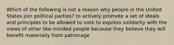 Which of the following is not a reason why people in the United States join political parties? to actively promote a set of ideals and principles to be allowed to vote to express solidarity with the views of other like-minded people because they believe they will benefit materially from patronage