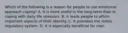 Which of the following is a reason for people to use emotional approach coping? A. It is more useful in the long-term than in coping with daily life stressors. B. It leads people to affirm important aspects of their identity. C. It provokes the stress regulatory system. D. It is especially beneficial for men.