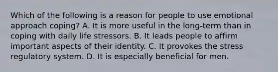 Which of the following is a reason for people to use emotional approach coping? A. It is more useful in the long-term than in coping with daily life stressors. B. It leads people to affirm important aspects of their identity. C. It provokes the stress regulatory system. D. It is especially beneficial for men.