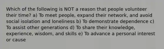 Which of the following is NOT a reason that people volunteer their time? a) To meet people, expand their network, and avoid social isolation and loneliness b) To demonstrate dependence c) To assist other generations d) To share their knowledge, experience, wisdom, and skills e) To advance a personal interest or cause