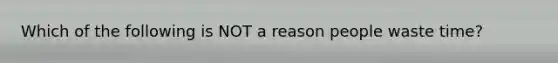 Which of the following is NOT a reason people waste time?