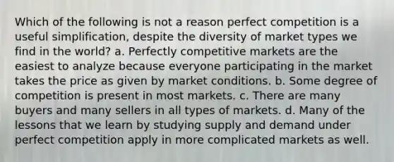 Which of the following is not a reason perfect competition is a useful simplification, despite the diversity of market types we find in the world? a. Perfectly competitive markets are the easiest to analyze because everyone participating in the market takes the price as given by market conditions. b. Some degree of competition is present in most markets. c. There are many buyers and many sellers in all types of markets. d. Many of the lessons that we learn by studying supply and demand under perfect competition apply in more complicated markets as well.