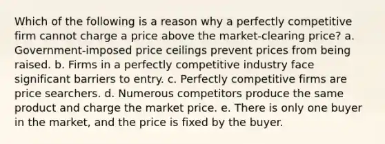 Which of the following is a reason why a perfectly competitive firm cannot charge a price above the market-clearing price? a. Government-imposed price ceilings prevent prices from being raised. b. Firms in a perfectly competitive industry face significant barriers to entry. c. Perfectly competitive firms are price searchers. d. Numerous competitors produce the same product and charge the market price. e. There is only one buyer in the market, and the price is fixed by the buyer.